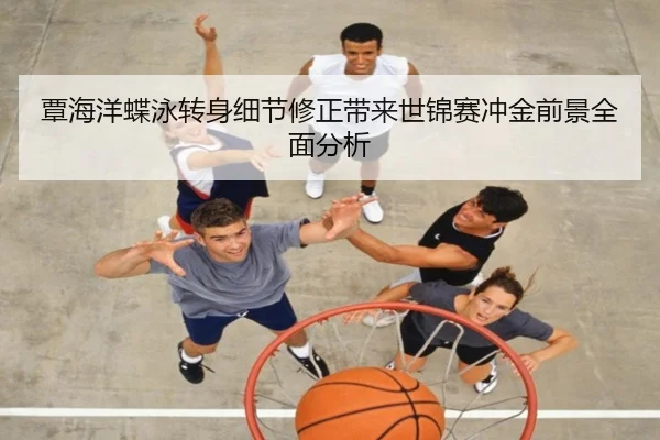 覃海洋蝶泳转身细节修正带来世锦赛冲金前景全面分析